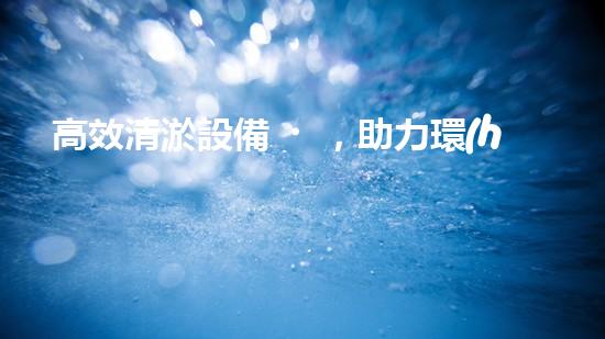 高效清淤設備，助力環(huán)保工程新篇章